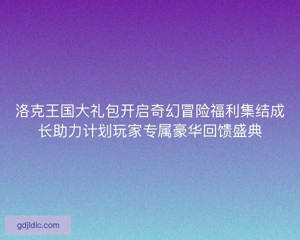 洛克王国大礼包开启奇幻冒险福利集结成长助力计划玩家专属豪华回馈盛典
