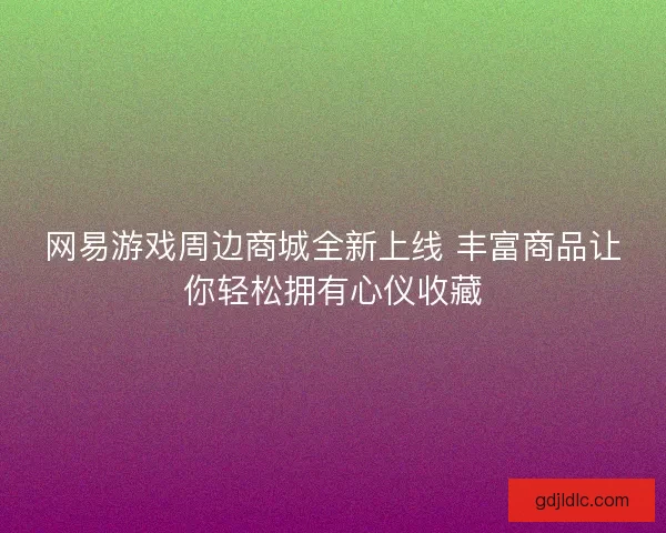 网易游戏周边商城全新上线 丰富商品让你轻松拥有心仪收藏