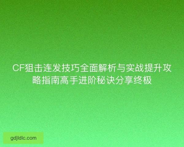 CF狙击连发技巧全面解析与实战提升攻略指南高手进阶秘诀分享终极