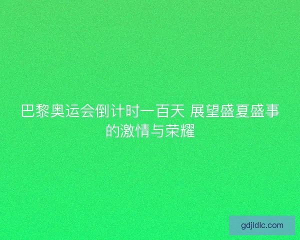巴黎奥运会倒计时一百天 展望盛夏盛事的激情与荣耀