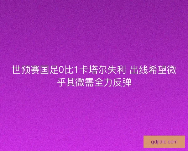 世预赛国足0比1卡塔尔失利 出线希望微乎其微需全力反弹