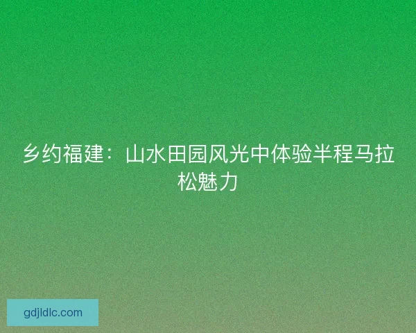乡约福建:山水田园风光中体验半程马拉松魅力 乡约福建:山水田园风光中体验半程马拉松魅力
