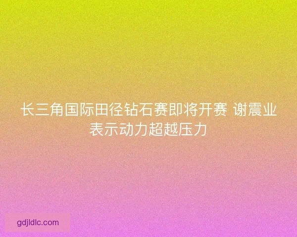 长三角国际田径钻石赛即将开赛 谢震业表示动力超越压力