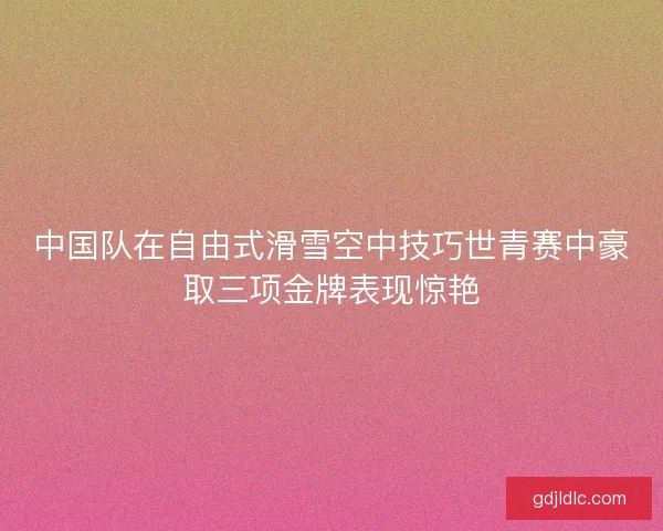 中国队在自由式滑雪空中技巧世青赛中豪取三项金牌表现惊艳