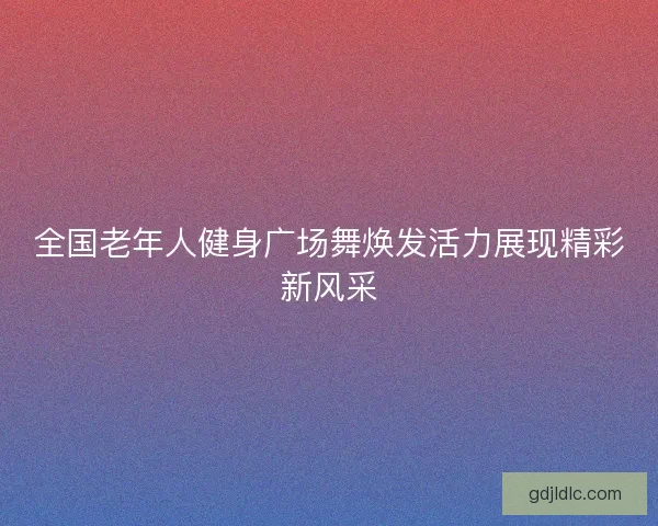 全国老年人健身广场舞焕发活力展现精彩新风采 全国老年人健身广场舞焕发活力展现精彩新风采