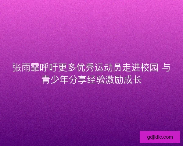 张雨霏呼吁更多优秀运动员走进校园 与青少年分享经验激励成长