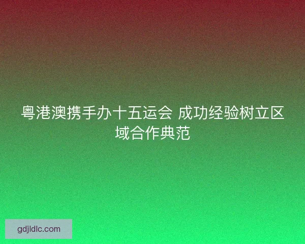粤港澳携手办十五运会 成功经验树立区域合作典范