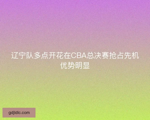 辽宁队多点开花在CBA总决赛抢占先机优势明显 辽宁队多点开花在CBA总决赛抢占先机优势明显