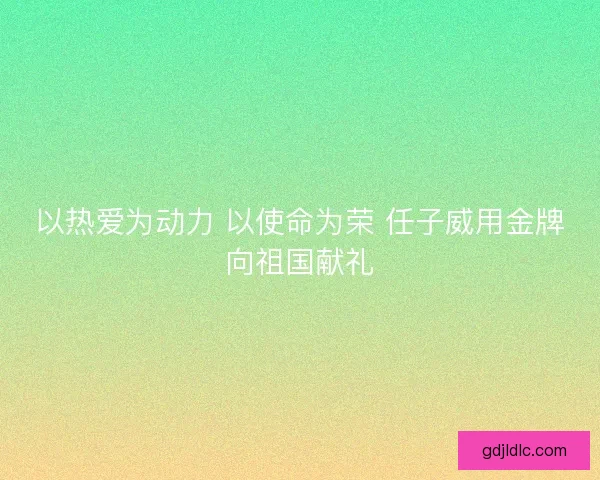 以热爱为动力 以使命为荣 任子威用金牌向祖国献礼 以热爱为动力 以使命为荣 任子威用金牌向祖国献礼