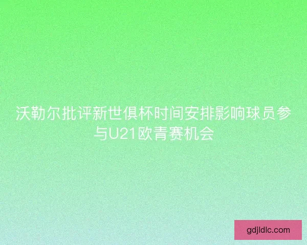沃勒尔批评新世俱杯时间安排影响球员参与U21欧青赛机会