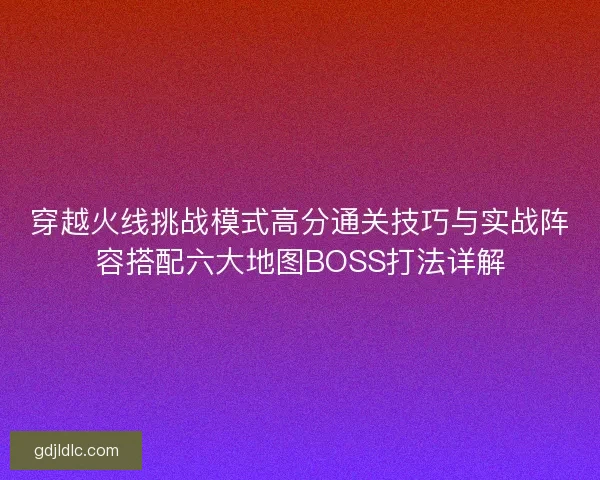 穿越火线挑战模式高分通关技巧与实战阵容搭配六大地图BOSS打法详解 穿越火线挑战模式高分通关技巧与实战阵容搭配六大地图BOSS打法详解