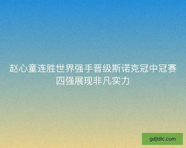 赵心童连胜世界强手晋级斯诺克冠中冠赛四强展现非凡实力