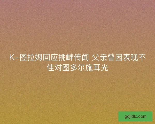 K-图拉姆回应挑衅传闻 父亲曾因表现不佳对图多尔施耳光 K-图拉姆回应挑衅传闻 父亲曾因表现不佳对图多尔施耳光