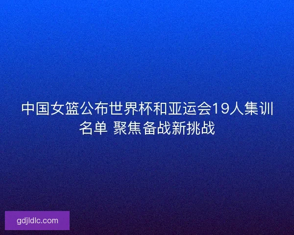 中国女篮公布世界杯和亚运会19人集训名单 聚焦备战新挑战 中国女篮公布世界杯和亚运会19人集训名单 聚焦备战新挑战