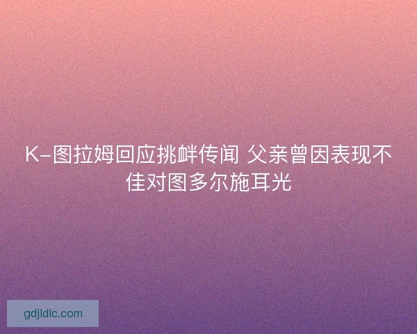 K-图拉姆回应挑衅传闻 父亲曾因表现不佳对图多尔施耳光 K-图拉姆回应挑衅传闻 父亲曾因表现不佳对图多尔施耳光