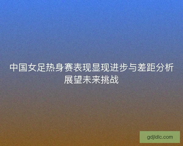 中国女足热身赛表现显现进步与差距分析展望未来挑战 中国女足热身赛表现显现进步与差距分析展望未来挑战