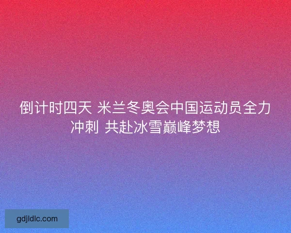倒计时四天 米兰冬奥会中国运动员全力冲刺 共赴冰雪巅峰梦想