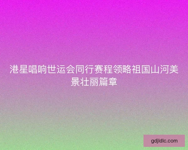 港星唱响世运会同行赛程领略祖国山河美景壮丽篇章 港星唱响世运会同行赛程领略祖国山河美景壮丽篇章
