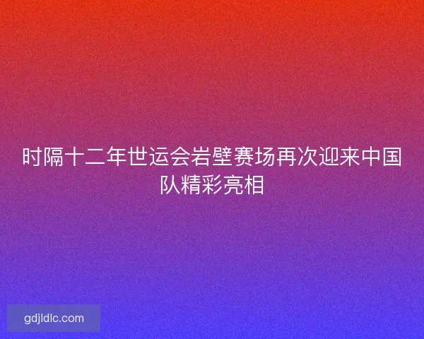 时隔十二年世运会岩壁赛场再次迎来中国队精彩亮相