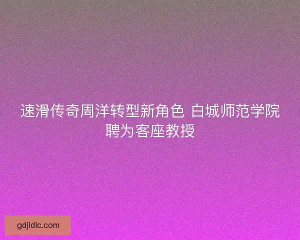 速滑传奇周洋转型新角色 白城师范学院聘为客座教授
