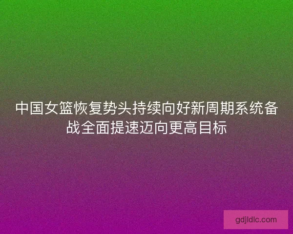 中国女篮恢复势头持续向好新周期系统备战全面提速迈向更高目标 中国女篮恢复势头持续向好新周期系统备战全面提速迈向更高目标