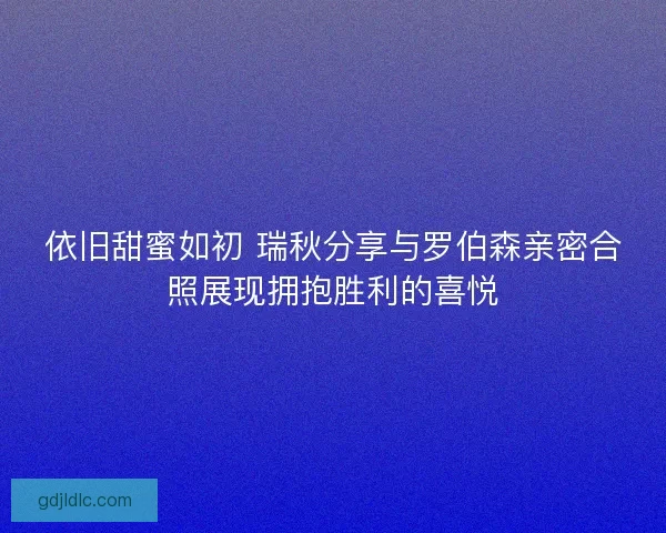 依旧甜蜜如初 瑞秋分享与罗伯森亲密合照展现拥抱胜利的喜悦