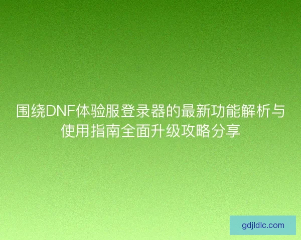 围绕DNF体验服登录器的最新功能解析与使用指南全面升级攻略分享