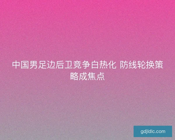 中国男足边后卫竞争白热化 防线轮换策略成焦点 中国男足边后卫竞争白热化 防线轮换策略成焦点