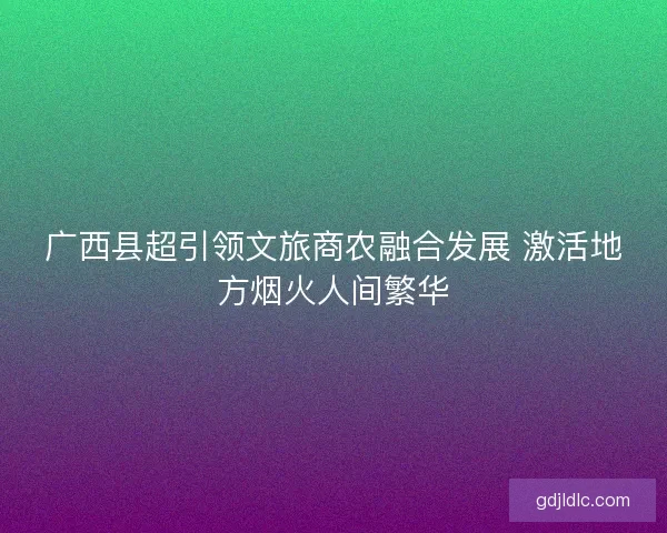 广西县超引领文旅商农融合发展 激活地方烟火人间繁华 广西县超引领文旅商农融合发展 激活地方烟火人间繁华