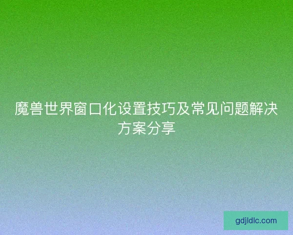 魔兽世界窗口化设置技巧及常见问题解决方案分享 魔兽世界窗口化设置技巧及常见问题解决方案分享