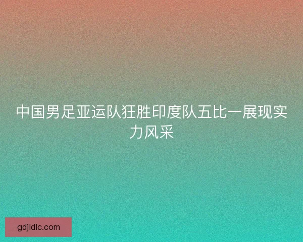 中国男足亚运队狂胜印度队五比一展现实力风采 中国男足亚运队狂胜印度队五比一展现实力风采