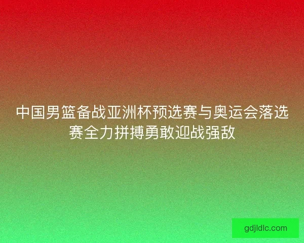 中国男篮备战亚洲杯预选赛与奥运会落选赛全力拼搏勇敢迎战强敌 中国男篮备战亚洲杯预选赛与奥运会落选赛全力拼搏勇敢迎战强敌